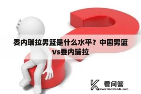 委内瑞拉男篮是什么水平？中国男篮vs委内瑞拉