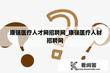  康强医疗人才网招聘网_康强医疗人材招聘网