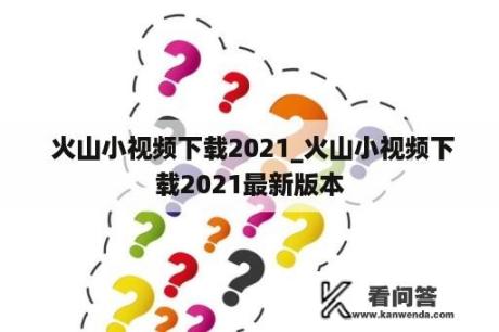  火山小视频下载2021_火山小视频下载2021最新版本