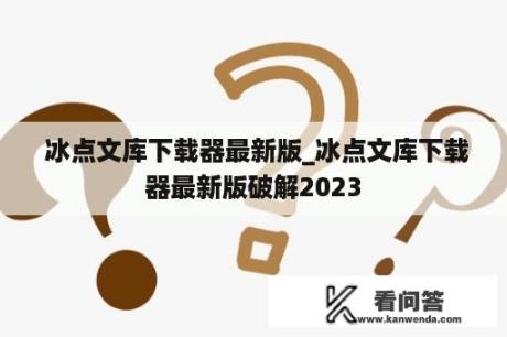  冰点文库下载器最新版_冰点文库下载器最新版破解2023