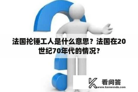 法国抡锤工人是什么意思？法国在20世纪70年代的情况？