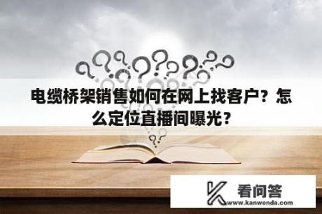 电缆桥架销售如何在网上找客户？怎么定位直播间曝光？