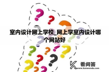  室内设计网上学校_网上学室内设计哪个网站好