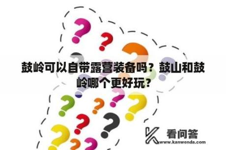 鼓岭可以自带露营装备吗？鼓山和鼓岭哪个更好玩？