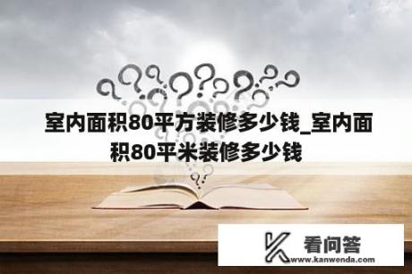  室内面积80平方装修多少钱_室内面积80平米装修多少钱