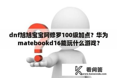 dnf旭旭宝宝阿修罗100级加点？华为matebookd16能玩什么游戏？