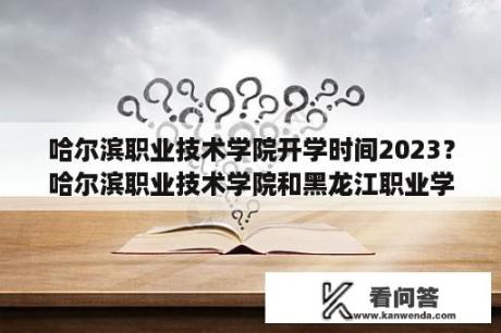 哈尔滨职业技术学院开学时间2023？哈尔滨职业技术学院和黑龙江职业学院哪个更好？