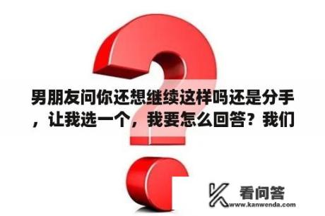 男朋友问你还想继续这样吗还是分手，让我选一个，我要怎么回答？我们都要好好的结局