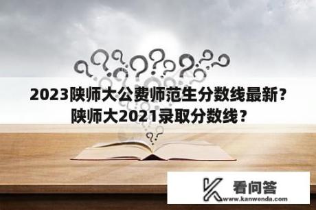 2023陕师大公费师范生分数线最新？陕师大2021录取分数线？