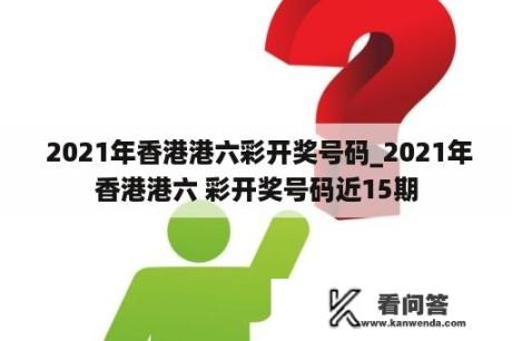  2021年香港港六彩开奖号码_2021年香港港六 彩开奖号码近15期