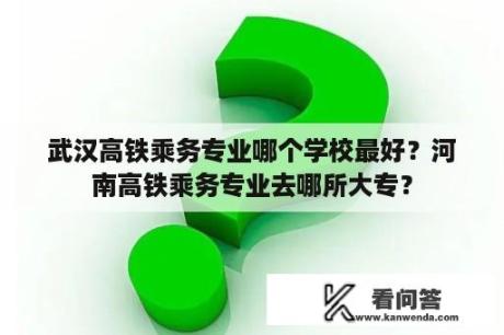 武汉高铁乘务专业哪个学校最好？河南高铁乘务专业去哪所大专？