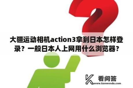 大疆运动相机action3拿到日本怎样登录？一般日本人上网用什么浏览器？