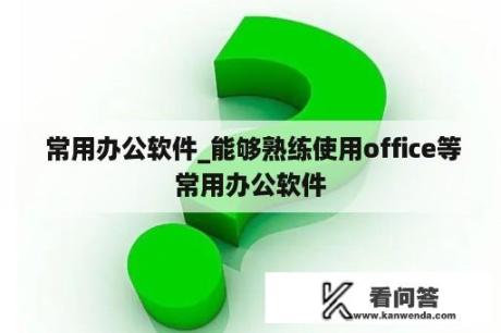  常用办公软件_能够熟练使用office等常用办公软件