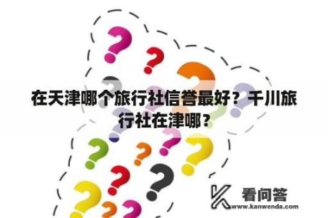 在天津哪个旅行社信誉最好？千川旅行社在津哪？