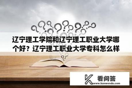 辽宁理工学院和辽宁理工职业大学哪个好？辽宁理工职业大学专科怎么样？