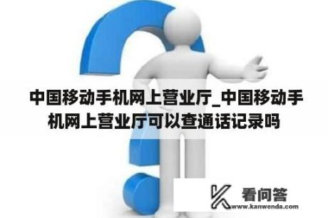  中国移动手机网上营业厅_中国移动手机网上营业厅可以查通话记录吗