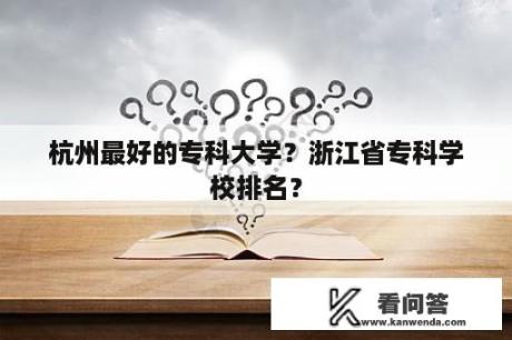 杭州最好的专科大学？浙江省专科学校排名？