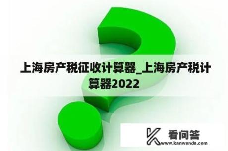  上海房产税征收计算器_上海房产税计算器2022