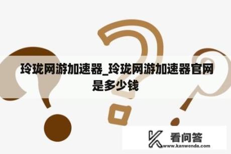  玲珑网游加速器_玲珑网游加速器官网是多少钱