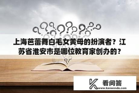 上海芭蕾舞白毛女黄母的扮演者？江苏省淮安市是哪位教育家创办的？