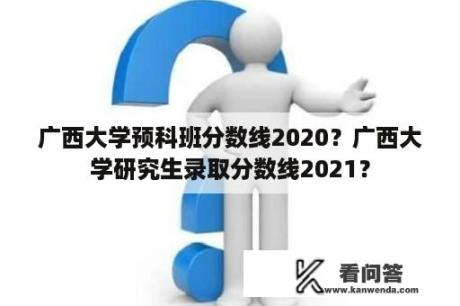 广西大学预科班分数线2020？广西大学研究生录取分数线2021？