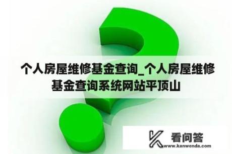  个人房屋维修基金查询_个人房屋维修基金查询系统网站平顶山