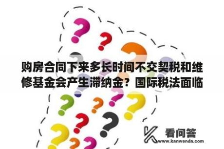 购房合同下来多长时间不交契税和维修基金会产生滞纳金？国际税法面临大修