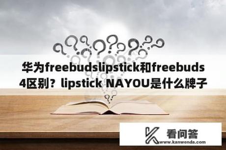 华为freebudslipstick和freebuds4区别？lipstick NAYOU是什么牌子的口红？