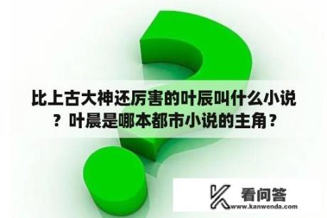 比上古大神还厉害的叶辰叫什么小说？叶晨是哪本都市小说的主角？