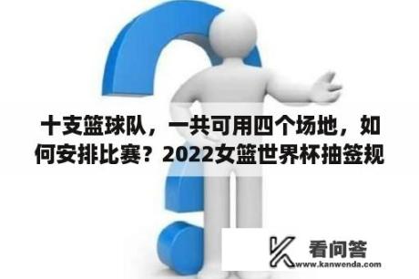 十支篮球队，一共可用四个场地，如何安排比赛？2022女篮世界杯抽签规则？