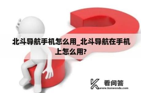  北斗导航手机怎么用_北斗导航在手机上怎么用?