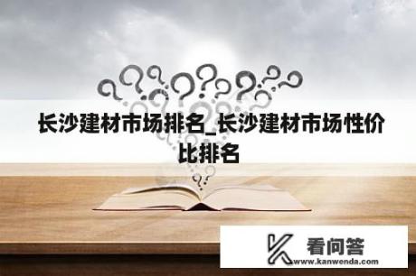  长沙建材市场排名_长沙建材市场性价比排名