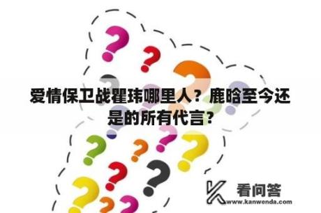 爱情保卫战瞿玮哪里人？鹿晗至今还是的所有代言？