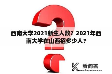 西南大学2021新生人数？2021年西南大学在山西招多少人？