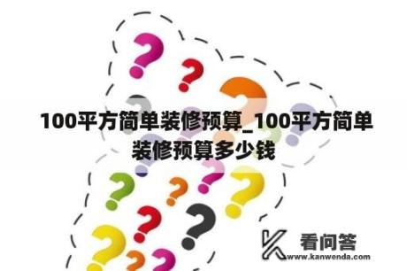  100平方简单装修预算_100平方简单装修预算多少钱