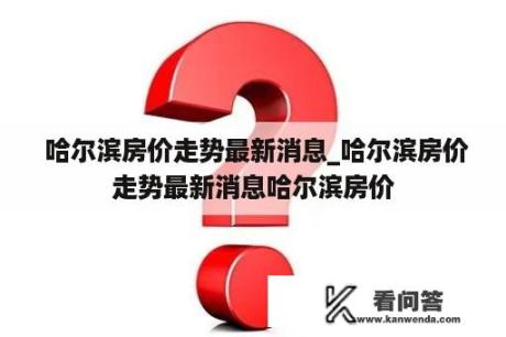  哈尔滨房价走势最新消息_哈尔滨房价走势最新消息哈尔滨房价