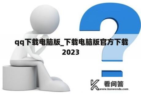  qq下载电脑版_下载电脑版官方下载2023