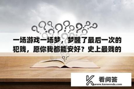 一场游戏一场梦，梦醒了最后一次的犯贱，愿你我都能安好？史上最贱的游戏