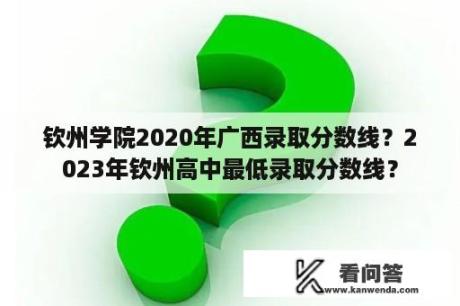 钦州学院2020年广西录取分数线？2023年钦州高中最低录取分数线？