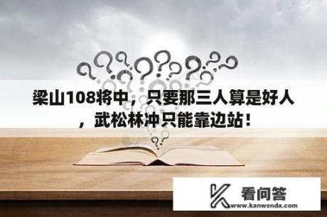 梁山108将中，只要那三人算是好人，武松林冲只能靠边站！