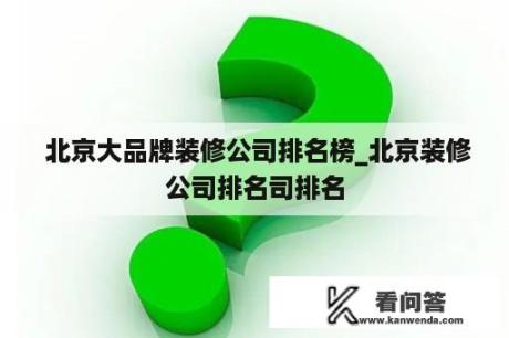  北京大品牌装修公司排名榜_北京装修公司排名司排名