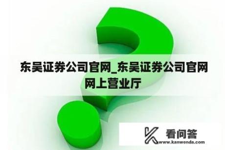  东吴证券公司官网_东吴证券公司官网网上营业厅