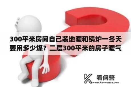 300平米房间自己装地暖和锅炉一冬天要用多少煤？二层300平米的房子暖气要用多大的泵？