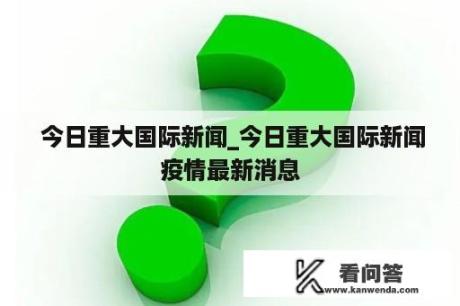  今日重大国际新闻_今日重大国际新闻疫情最新消息