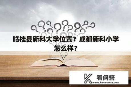 临桂县新科大学位置？成都新科小学怎么样？