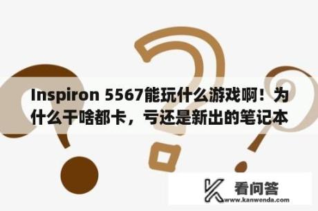 Inspiron 5567能玩什么游戏啊！为什么干啥都卡，亏还是新出的笔记本？戴尔5567笔记本是哪年的？