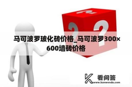  马可波罗玻化砖价格_马可波罗300×600墙砖价格