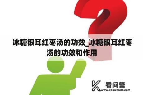  冰糖银耳红枣汤的功效_冰糖银耳红枣汤的功效和作用