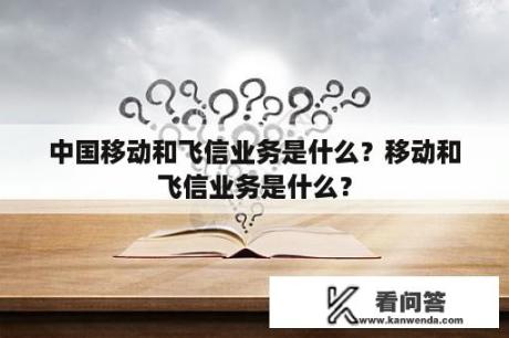 中国移动和飞信业务是什么？移动和飞信业务是什么？