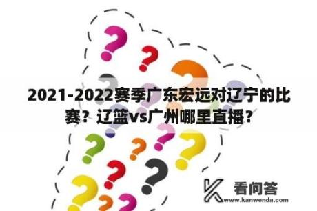 2021-2022赛季广东宏远对辽宁的比赛？辽篮vs广州哪里直播？